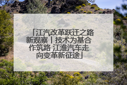 江汽改革跃迁之路新观察丨技术为基合作筑路 江淮汽车走向变革新征途