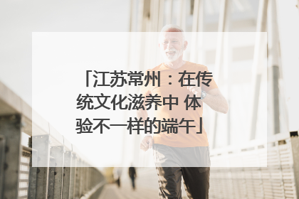 江苏常州：在传统文化滋养中 体验不一样的端午