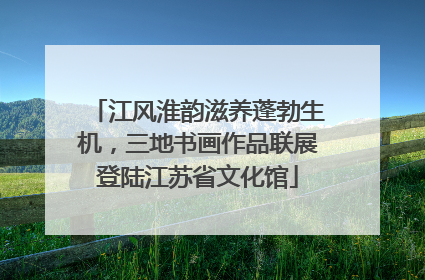 江风淮韵滋养蓬勃生机，三地书画作品联展登陆江苏省文化馆