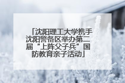 沈阳理工大学携手沈阳警备区举办第二届“上阵父子兵”国防教育亲子活动
