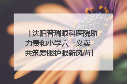 沈阳普瑞眼科医院助力贵和小学六一义卖 共筑爱眼护眼新风尚
