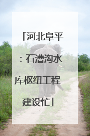 河北阜平：石漕沟水库枢纽工程建设忙