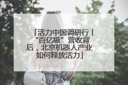 活力中国调研行丨 “百亿级”营收背后，北京机器人产业如何释放活力