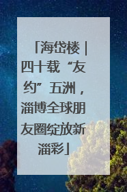 海岱楼｜四十载“友约”五洲，淄博全球朋友圈绽放新淄彩