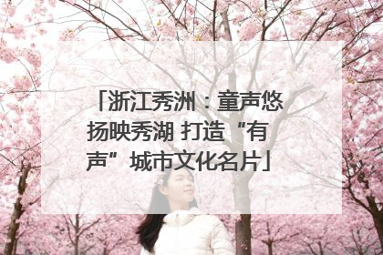 浙江秀洲：童声悠扬映秀湖 打造“有声”城市文化名片