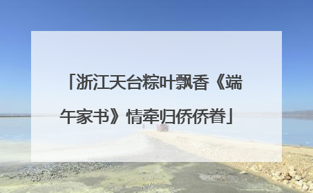 浙江天台粽叶飘香《端午家书》情牵归侨侨眷