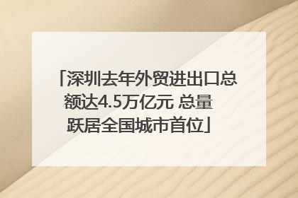 深圳去年外贸进出口总额达4.5万亿元 总量跃居全国城市首位