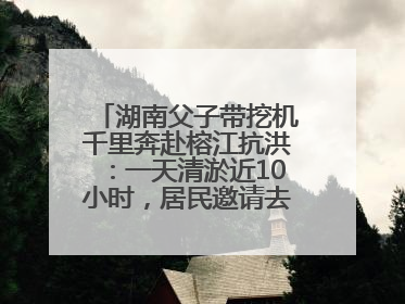 湖南父子带挖机千里奔赴榕江抗洪：一天清淤近10小时，居民邀请去他们家里睡