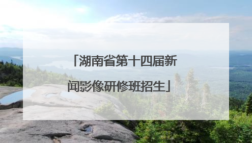 湖南省第十四届新闻影像研修班招生
