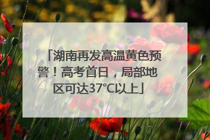 湖南再发高温黄色预警！高考首日，局部地区可达37℃以上
