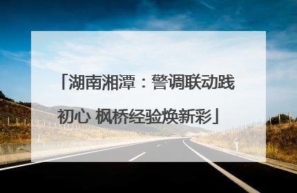 湖南湘潭：警调联动践初心 枫桥经验焕新彩