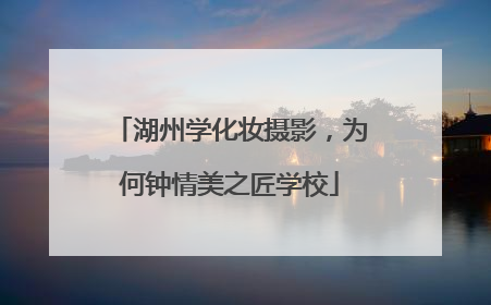 湖州学化妆摄影，为何钟情美之匠学校