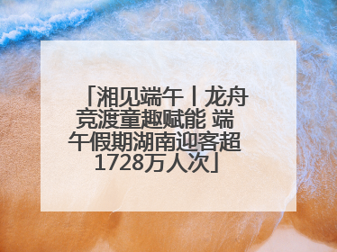 湘见端午丨龙舟竞渡童趣赋能 端午假期湖南迎客超1728万人次