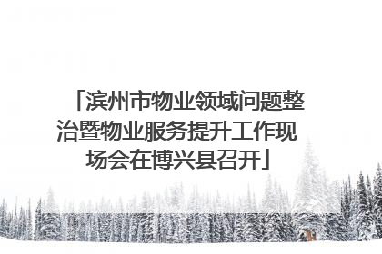 滨州市物业领域问题整治暨物业服务提升工作现场会在博兴县召开
