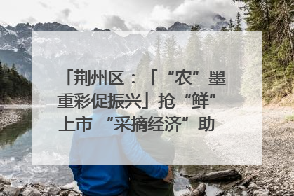 荆州区：「“农”墨重彩促振兴」抢“鲜”上市 “采摘经济”助农“甜蜜增收”