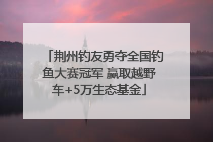 荆州钓友勇夺全国钓鱼大赛冠军 赢取越野车+5万生态基金