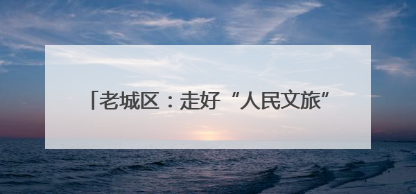 老城区：走好“人民文旅”路 唱响富民兴区协奏曲