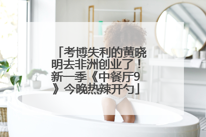 考博失利的黄晓明去非洲创业了！新一季《中餐厅9》今晚热辣开勺