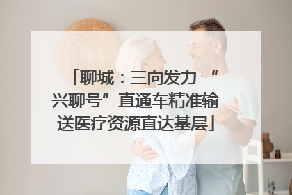 聊城：三向发力 “兴聊号”直通车精准输送医疗资源直达基层