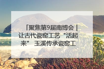 聚焦第9届南博会｜让古代瓷窑工艺“活起来” 玉溪传承瓷窑工艺将出展南博会