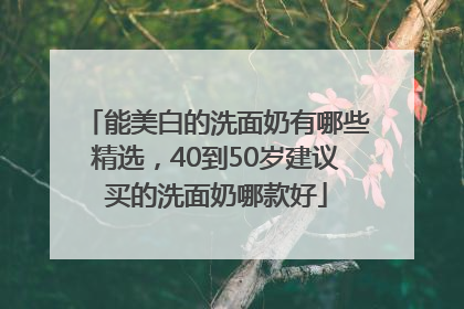 能美白的洗面奶有哪些精选，40到50岁建议买的洗面奶哪款好