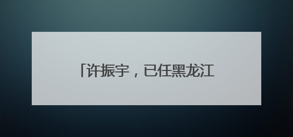 许振宇，已任黑龙江省教育厅党组书记