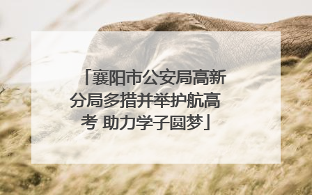 襄阳市公安局高新分局多措并举护航高考 助力学子圆梦