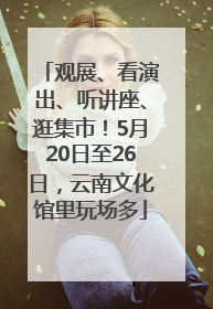 观展、看演出、听讲座、逛集市！5月20日至26日，云南文化馆里玩场多