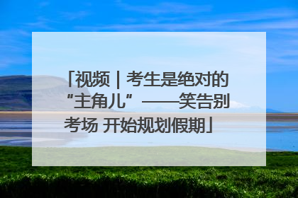 视频｜考生是绝对的“主角儿”——笑告别考场 开始规划假期