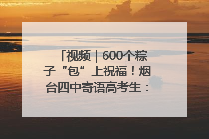 视频｜600个粽子“包”上祝福！烟台四中寄语高考生：一举高“粽”