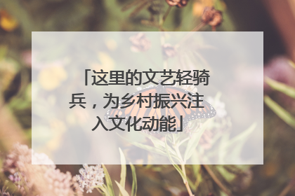 这里的文艺轻骑兵，为乡村振兴注入文化动能