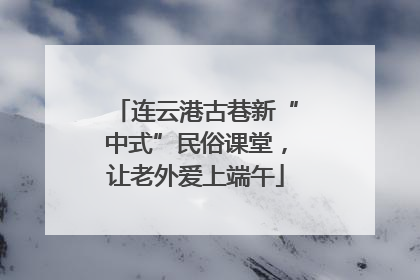 连云港古巷新“中式”民俗课堂，让老外爱上端午
