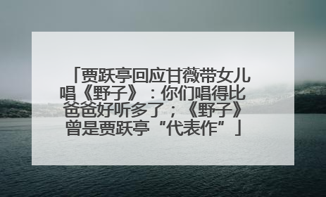 贾跃亭回应甘薇带女儿唱《野子》：你们唱得比爸爸好听多了；《野子》曾是贾跃亭“代表作”