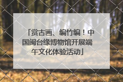 赏古画、编竹编！中国闽台缘博物馆开展端午文化体验活动
