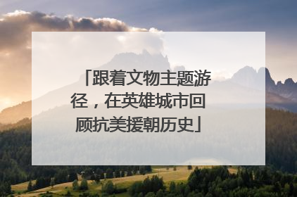 跟着文物主题游径，在英雄城市回顾抗美援朝历史