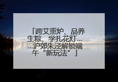 跨艾熏炉、品养生粽、学扎花灯……沪郊朱泾解锁端午“新玩法”