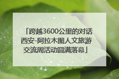跨越3600公里的对话 西安-阿拉木图人文旅游交流周活动圆满落幕