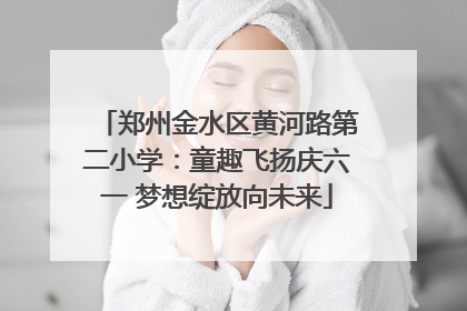 郑州金水区黄河路第二小学：童趣飞扬庆六一 梦想绽放向未来