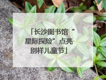 长沙图书馆“星际探险”点亮别样儿童节