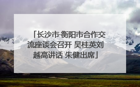 长沙市·衡阳市合作交流座谈会召开 吴桂英刘越高讲话 朱健出席