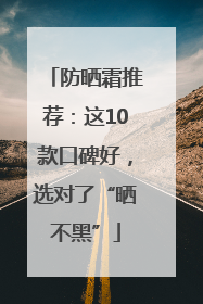 防晒霜推荐：这10款口碑好，选对了“晒不黑”