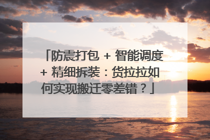 防震打包 + 智能调度 + 精细拆装：货拉拉如何实现搬迁零差错？