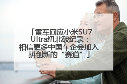 雷军回应小米SU7 Ultra纽北破纪录：相信更多中国车企会加入拼创新的“赛道”