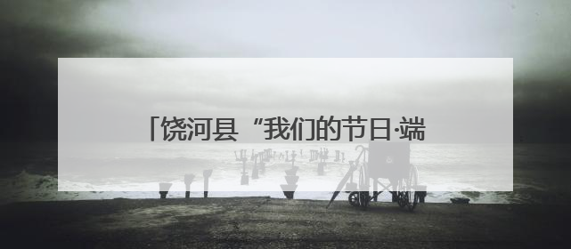饶河县“我们的节日·端午”系列主题活动启幕