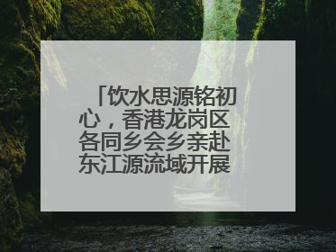 饮水思源铭初心，香港龙岗区各同乡会乡亲赴东江源流域开展国情研学活动