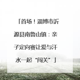 首场！淄博市沂源县南鲁山镇：亲子定向赛让爱与汗水一起“闯关”