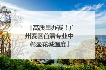 高质量办赛！广州赛区首演专业中彰显花城温度