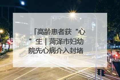高龄患者获“心”生｜菏泽市妇幼院先心病介入封堵术实现技术突破