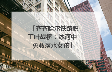 齐齐哈尔铁路职工叶战桥：冰河中勇救落水女孩