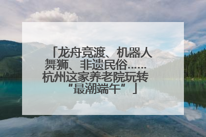 龙舟竞渡、机器人舞狮、非遗民俗……杭州这家养老院玩转“最潮端午”